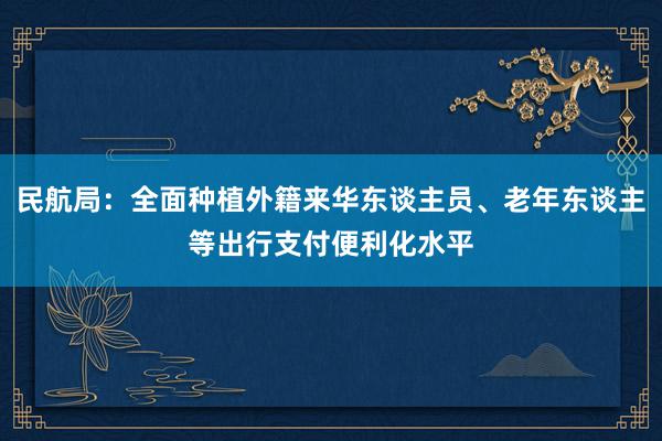 民航局：全面种植外籍来华东谈主员、老年东谈主等出行支付便利化水平