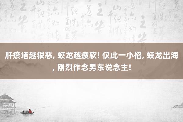 肝瘀堵越狠恶, 蛟龙越疲软! 仅此一小招, 蛟龙出海, 刚烈作念男东说念主!