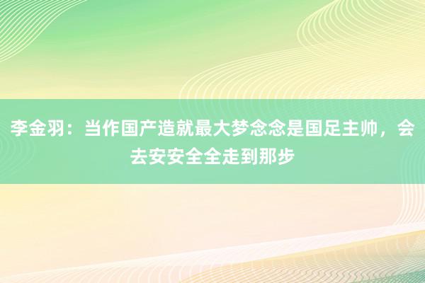 李金羽：当作国产造就最大梦念念是国足主帅，会去安安全全走到那步