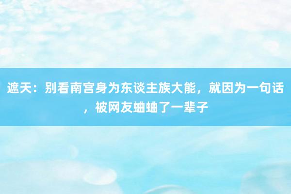 遮天：别看南宫身为东谈主族大能，就因为一句话，被网友蛐蛐了一辈子