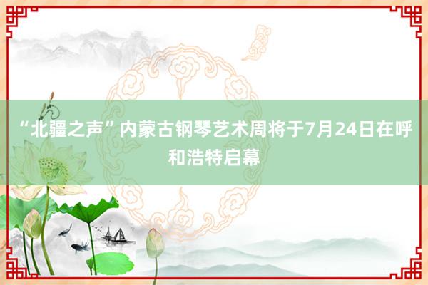 “北疆之声”内蒙古钢琴艺术周将于7月24日在呼和浩特启幕