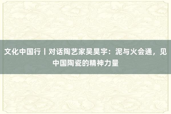 文化中国行丨对话陶艺家吴昊宇：泥与火会通，见中国陶瓷的精神力量