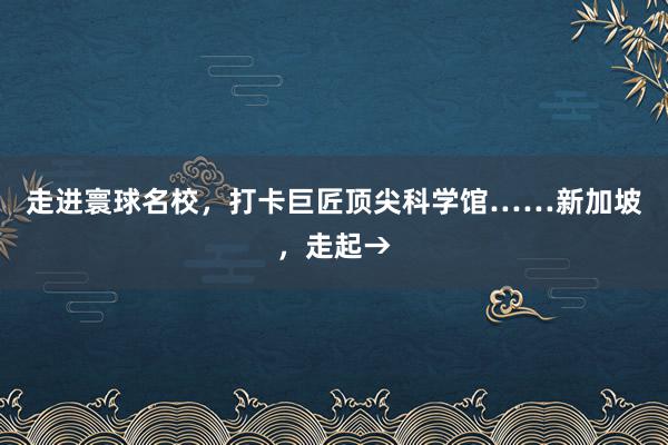 走进寰球名校，打卡巨匠顶尖科学馆……新加坡，走起→