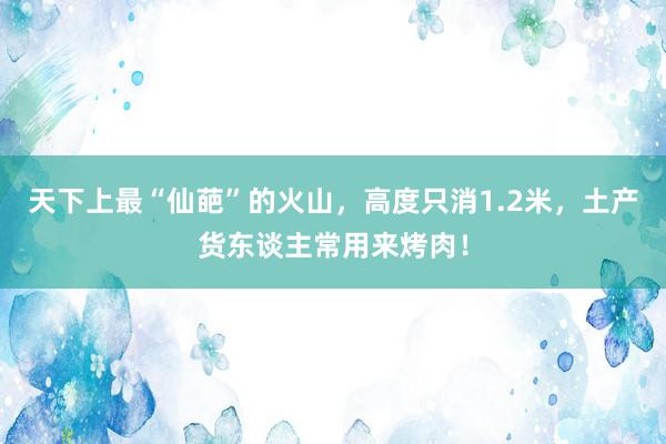 天下上最“仙葩”的火山，高度只消1.2米，土产货东谈主常用来烤肉！