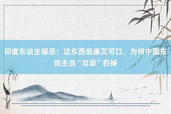 印度东谈主疑忌：这东西低廉又可口，为何中国东谈主当“垃圾”扔掉