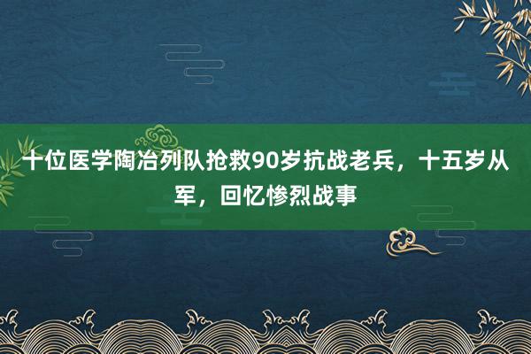 十位医学陶冶列队抢救90岁抗战老兵，十五岁从军，回忆惨烈战事