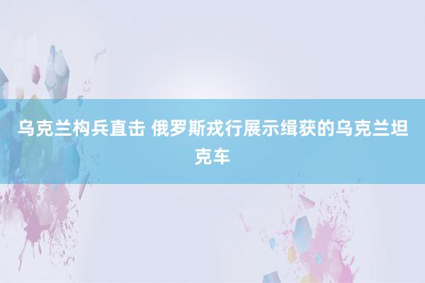 乌克兰构兵直击 俄罗斯戎行展示缉获的乌克兰坦克车