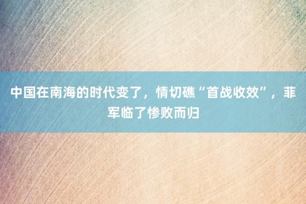 中国在南海的时代变了，情切礁“首战收效”，菲军临了惨败而归