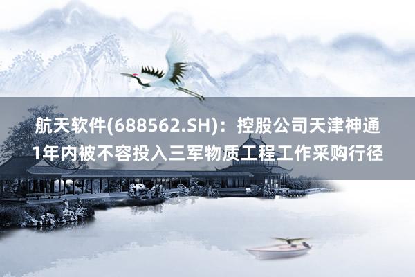 航天软件(688562.SH)：控股公司天津神通1年内被不容投入三军物质工程工作采购行径