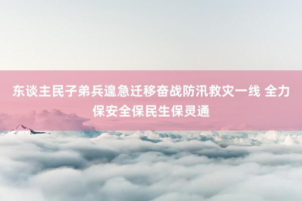 东谈主民子弟兵遑急迁移奋战防汛救灾一线 全力保安全保民生保灵通