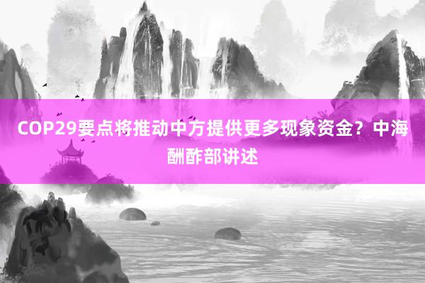 COP29要点将推动中方提供更多现象资金？中海酬酢部讲述