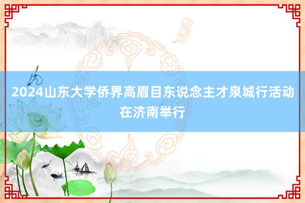 2024山东大学侨界高眉目东说念主才泉城行活动在济南举行