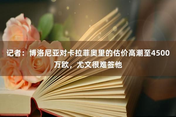 记者：博洛尼亚对卡拉菲奥里的估价高潮至4500万欧，尤文很难签他