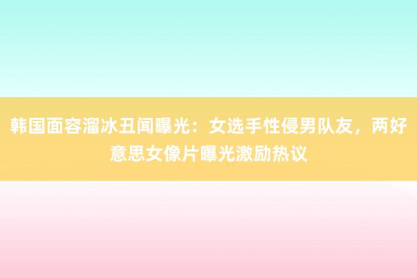 韩国面容溜冰丑闻曝光：女选手性侵男队友，两好意思女像片曝光激励热议