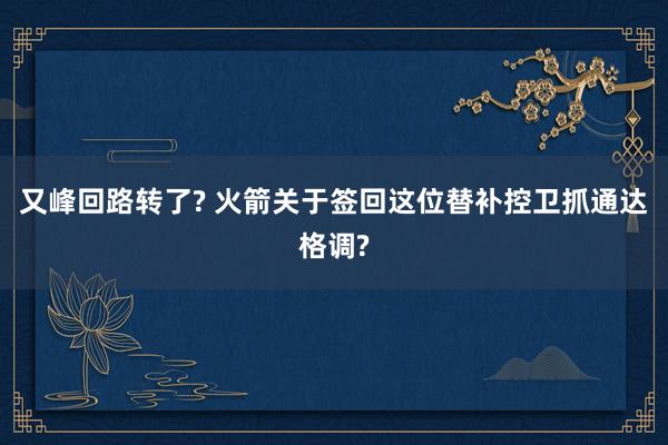 又峰回路转了? 火箭关于签回这位替补控卫抓通达格调?