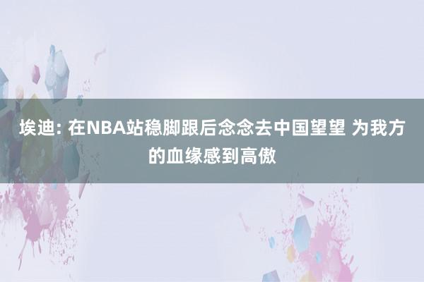 埃迪: 在NBA站稳脚跟后念念去中国望望 为我方的血缘感到高傲