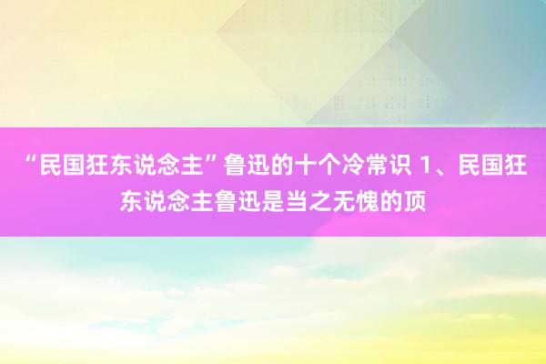 “民国狂东说念主”鲁迅的十个冷常识 1、民国狂东说念主鲁迅是当之无愧的顶