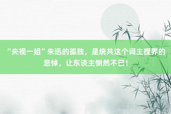 “央视一姐”朱迅的孤独，是统共这个词主捏界的悲悼，让东谈主恻然不已！