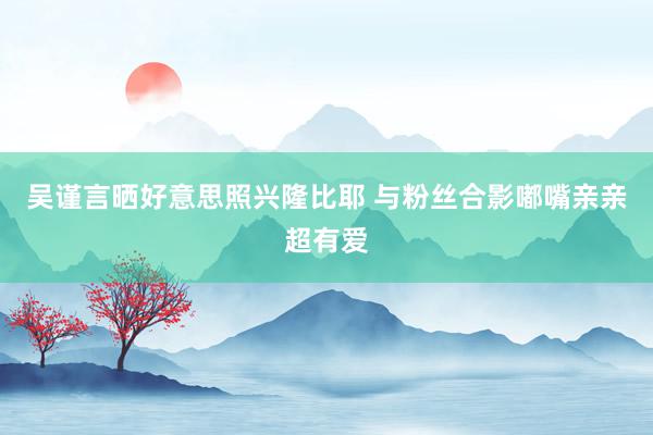 吴谨言晒好意思照兴隆比耶 与粉丝合影嘟嘴亲亲超有爱