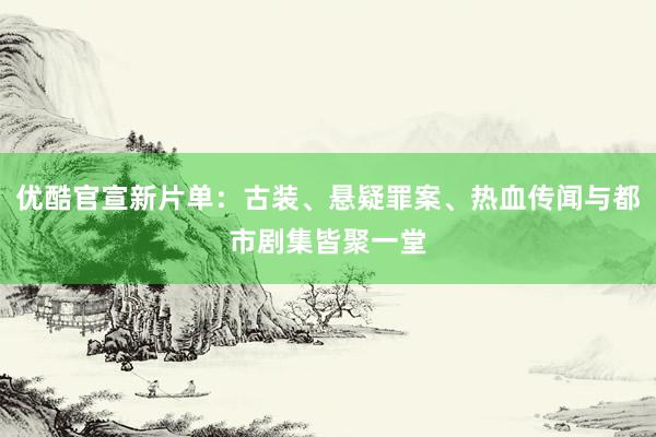 优酷官宣新片单：古装、悬疑罪案、热血传闻与都市剧集皆聚一堂