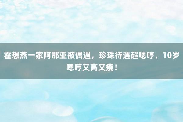 霍想燕一家阿那亚被偶遇，珍珠待遇超嗯哼，10岁嗯哼又高又瘦！