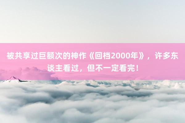 被共享过巨额次的神作《回档2000年》，许多东谈主看过，但不一定看完！