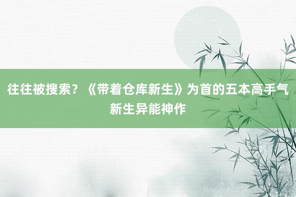 往往被搜索？《带着仓库新生》为首的五本高手气新生异能神作