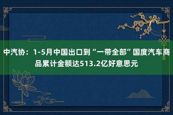 中汽协：1-5月中国出口到“一带全部”国度汽车商品累计金额达513.2亿好意思元