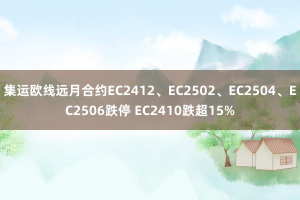 集运欧线远月合约EC2412、EC2502、EC2504、EC2506跌停 EC2410跌超15%