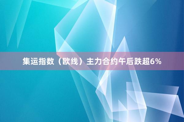 集运指数（欧线）主力合约午后跌超6%