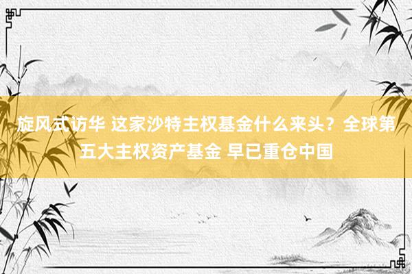 旋风式访华 这家沙特主权基金什么来头？全球第五大主权资产基金 早已重仓中国