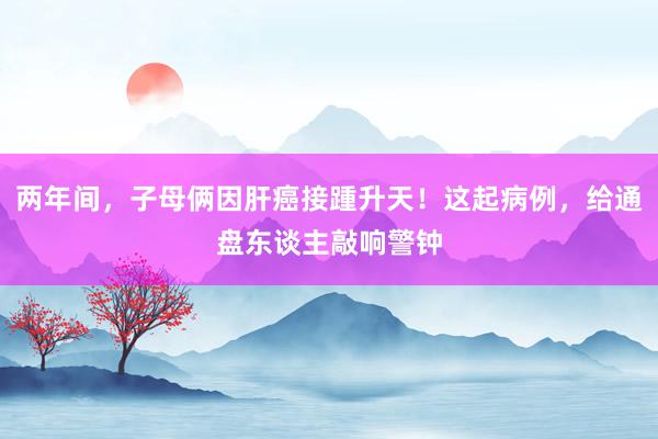 两年间，子母俩因肝癌接踵升天！这起病例，给通盘东谈主敲响警钟