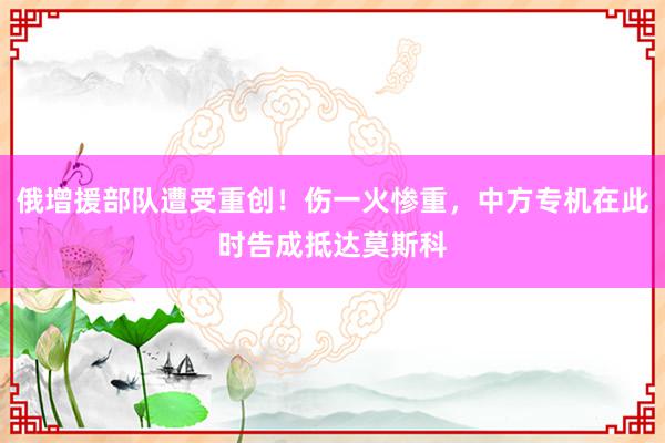 俄增援部队遭受重创！伤一火惨重，中方专机在此时告成抵达莫斯科