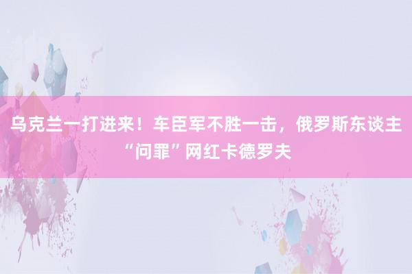 乌克兰一打进来！车臣军不胜一击，俄罗斯东谈主“问罪”网红卡德罗夫