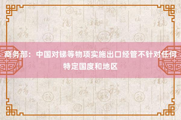 商务部：中国对锑等物项实施出口经管不针对任何特定国度和地区