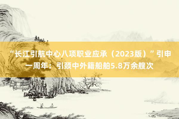 “长江引航中心八项职业应承（2023版）”引申一周年：引颈中外籍船舶5.8万余艘次