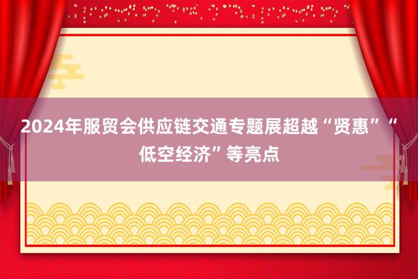 2024年服贸会供应链交通专题展超越“贤惠”“低空经济”等亮点