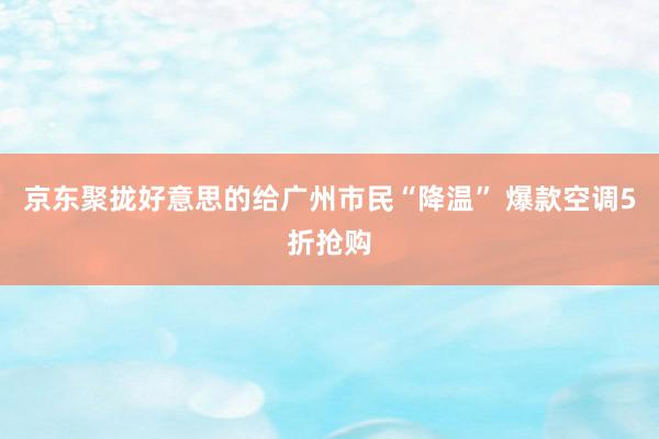 京东聚拢好意思的给广州市民“降温” 爆款空调5折抢购