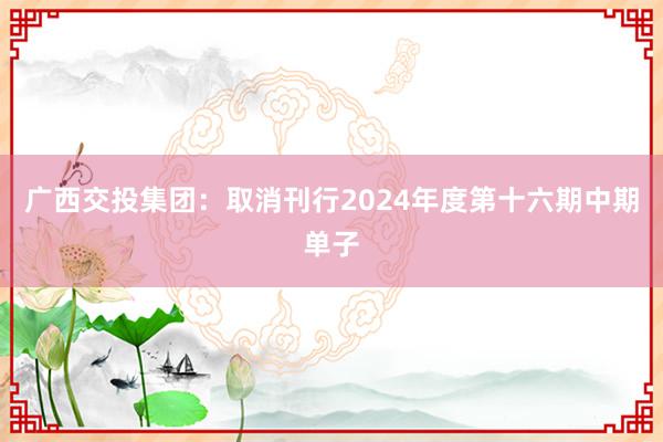 广西交投集团：取消刊行2024年度第十六期中期单子