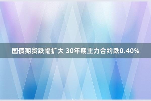 国债期货跌幅扩大 30年期主力合约跌0.40%