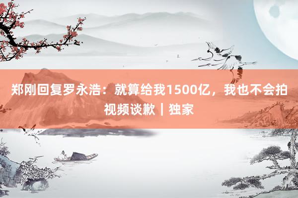 郑刚回复罗永浩：就算给我1500亿，我也不会拍视频谈歉｜独家