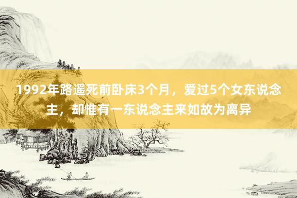 1992年路遥死前卧床3个月，爱过5个女东说念主，却惟有一东说念主来如故为离异