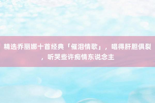 精选乔丽娜十首经典「催泪情歌」，唱得肝胆俱裂，听哭些许痴情东说念主