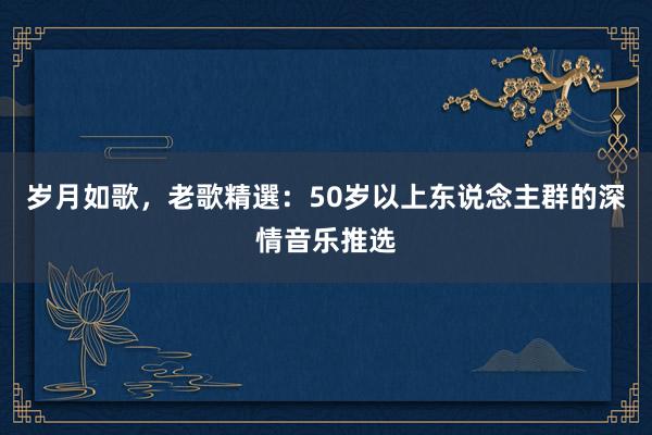 岁月如歌，老歌精選：50岁以上东说念主群的深情音乐推选