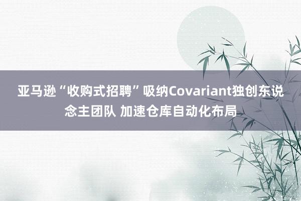 亚马逊“收购式招聘”吸纳Covariant独创东说念主团队 加速仓库自动化布局