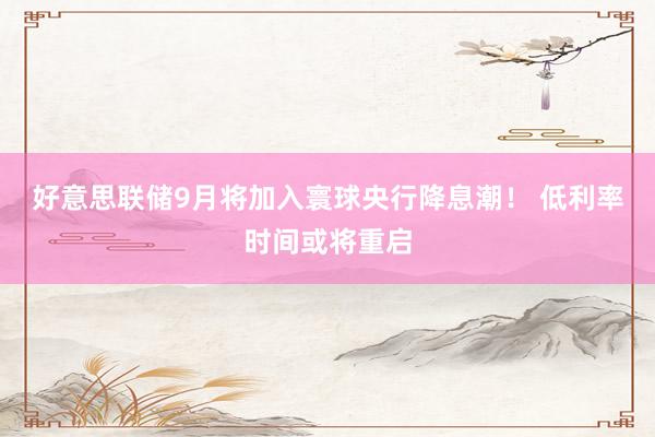 好意思联储9月将加入寰球央行降息潮！ 低利率时间或将重启