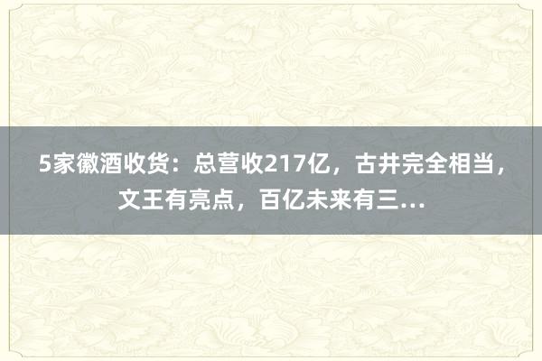 5家徽酒收货：总营收217亿，古井完全相当，文王有亮点，百亿未来有三…