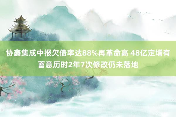 协鑫集成中报欠债率达88%再革命高 48亿定增有蓄意历时2年7次修改仍未落地