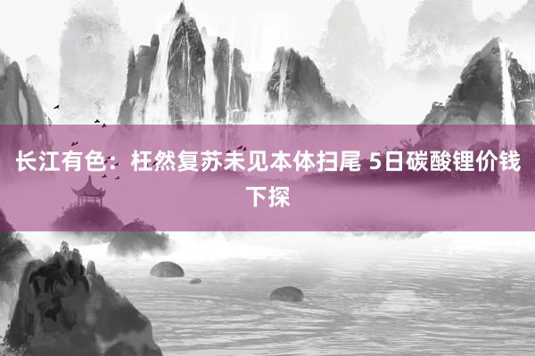 长江有色：枉然复苏未见本体扫尾 5日碳酸锂价钱下探