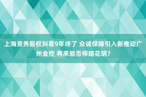 上海灵秀股权纠葛9年终了 众诚保障引入新推动广州金控 将来能否柳暗花明？